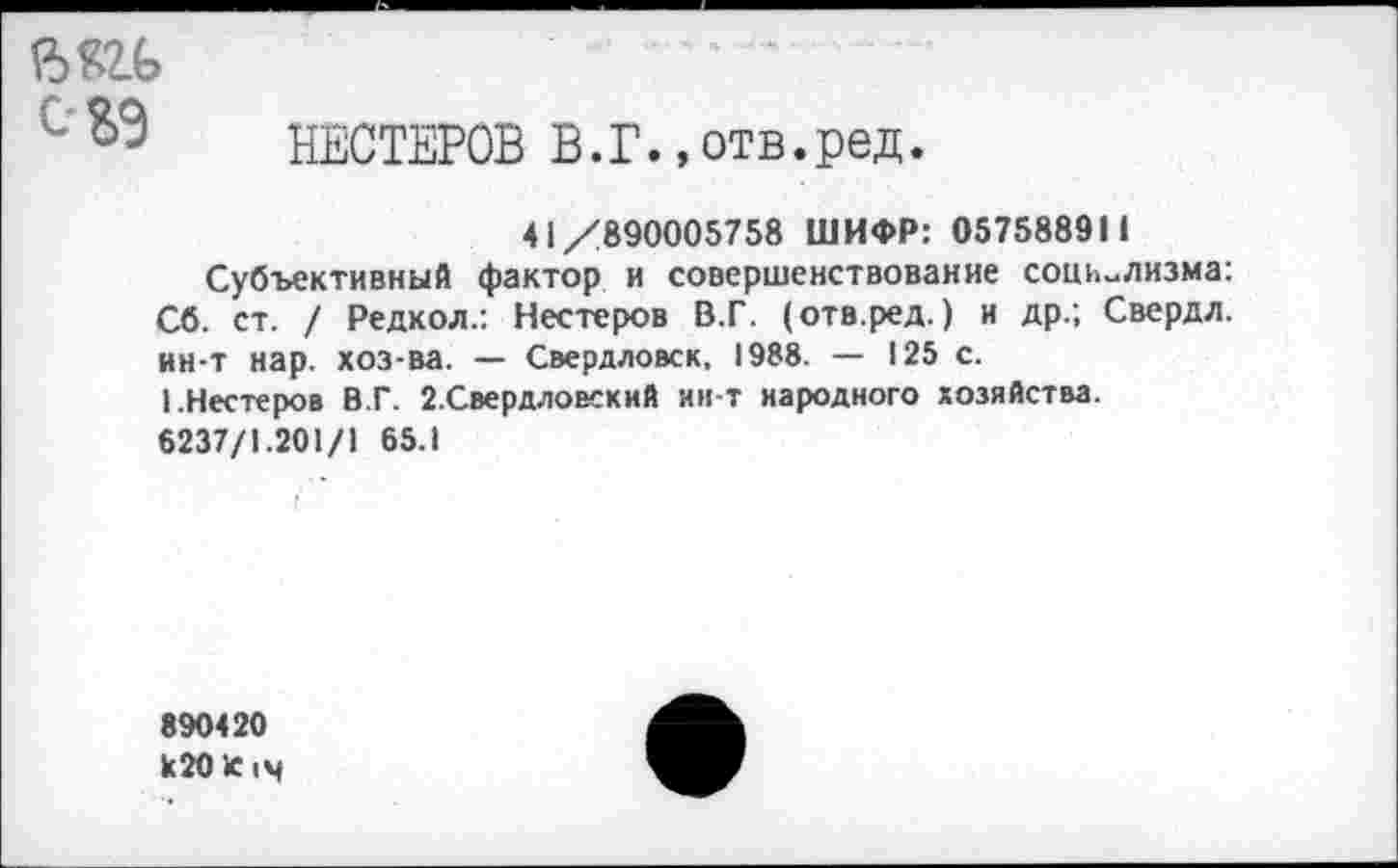 ﻿—
С НЕСТЕРОВ В.Г.,отв.ред.
41/890005758 ШИФР: 057588911
Субъективный фактор и совершенствование социализма: Сб. ст. / Редкол.: Нестеров В.Г. (отв.ред.) и др.; Свердл. ин-т нар. хоз-ва. — Свердловск, 1988. — 125 с.
1.Нестеров В.Г. 2.Свердловский ин-т народного хозяйства.
6237/1.201/1 65.1
890420 к20К|ч